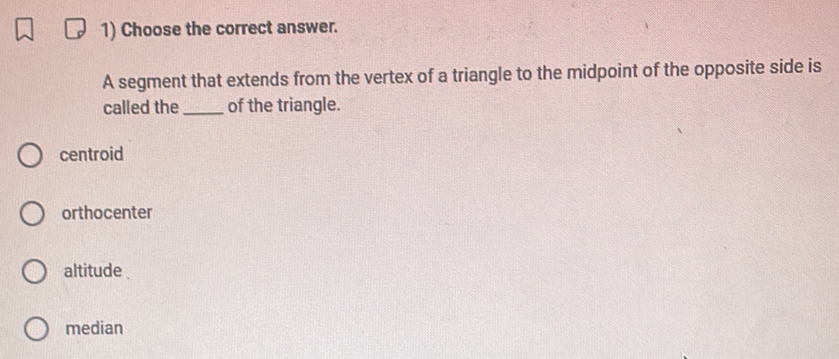 Choose the correct answer.
A segment that extends from the vertex of a triangle to the midpoint of the opposite side is
called the _of the triangle.
centroid
orthocenter
altitude
median