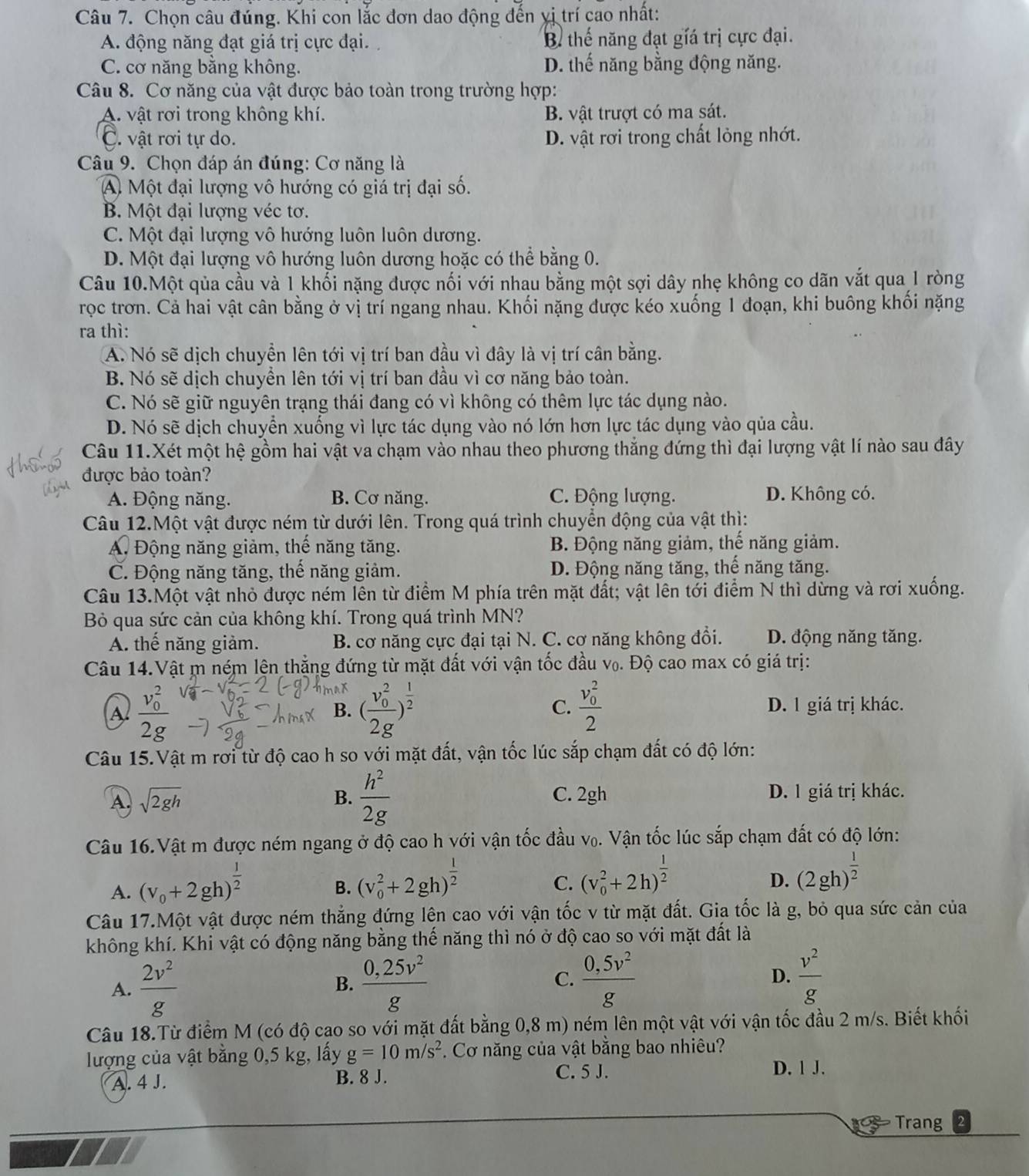 Chọn câu đúng. Khi con lắc đơn dao động đến yị trí cao nhất:
A. động năng đạt giá trị cực đại. B thế năng đạt giá trị cực đại.
C. cơ năng bằng không. D. thế năng bằng động năng.
Câu 8. Cơ năng của vật được bảo toàn trong trường hợp:
A. vật rơi trong không khí. B. vật trượt có ma sát.
C. vật rơi tự do. D. vật rơi trong chất lỏng nhớt.
Câu 9. Chọn đáp án đúng: Cơ năng là
A Một đại lượng vô hướng có giá trị đại số.
B. Một đại lượng véc tơ.
C. Một đại lượng vô hướng luôn luôn dương.
D. Một đại lượng vô hướng luôn dương hoặc có thể bằng 0.
Câu 10.Một qủa cầu và 1 khối nặng được nối với nhau bằng một sợi dây nhẹ không co dãn vắt qua 1 ròng
rọc trơn. Cả hai vật cân bằng ở vị trí ngang nhau. Khối nặng được kéo xuống 1 đoạn, khi buông khối nặng
ra thì:
A. Nó sẽ dịch chuyền lên tới vị trí ban đầu vì đây là vị trí cân bằng.
B. Nó sẽ dịch chuyền lên tới vị trí ban đầu vì cơ năng bảo toàn.
C. Nó sẽ giữ nguyên trạng thái đang có vì không có thêm lực tác dụng nào.
D. Nó sẽ dịch chuyển xuống vì lực tác dụng vào nó lớn hơn lực tác dụng vào qủa cầu.
Câu 11.Xét một hệ gồm hai vật va chạm vào nhau theo phương thắng đứng thì đại lượng vật lí nào sau đây
được bảo toàn?
A. Động năng. B. Cơ năng. C. Động lượng. D. Không có.
Câu 12.Một vật được ném từ dưới lên. Trong quá trình chuyển động của vật thì:
A. Động năng giảm, thể năng tăng. B. Động năng giảm, thế năng giảm.
C. Động năng tăng, thể năng giảm. D. Động năng tăng, thế năng tăng.
Câu 13.Một vật nhỏ được ném lên từ điểm M phía trên mặt đất; vật lên tới điểm N thì dừng và rơi xuống.
Bỏ qua sức cản của không khí. Trong quá trình MN?
A. thế năng giảm. B. cơ năng cực đại tại N. C. cơ năng không đổi. D. động năng tăng.
Câu 14.Vật m ném lện thẳng đứng từ mặt đất với vận tốc đầu v₀. Độ cao max có giá trị:
A frac (v_0)^22g
max (frac (v_0)^22g)^ 1/2 
C. frac (v_0)^22
B. D. 1 giá trị khác.
Câu 15.Vật m rơi từ độ cao h so với mặt đất, vận tốc lúc sắp chạm đất có độ lớn:
B.  h^2/2g 
A. sqrt(2gh) C. 2gh D. 1 giá trị khác.
Câu 16.Vật m được ném ngang ở độ cao h với vận tốc đầu v₀. Vận tốc lúc sắp chạm đất có độ lớn:
A. (v_0+2gh)^ 1/2 
B. (v_0^(2+2gh)^frac 1)2
C. (v_0^(2+2h)^frac 1)2
D. (2gh)^ 1/2 
Câu 17.Một vật được ném thẳng đứng lên cao với vận tốc v từ mặt đất. Gia tốc là g, bỏ qua sức cản của
không khí. Khi vật có động năng bằng thế năng thì nó ở độ cao so với mặt đất là
A.  2v^2/g  B.  (0,25v^2)/g  C.  (0,5v^2)/g  D.  v^2/g 
Câu 18.Từ điểm M (có độ cao so với mặt đất bằng 0,8 m) ném lên một vật với vận tốc đầu 2 m/s. Biết khối
lượng của vật bằng 0,5 kg, lấy g=10m/s^2. Cơ năng của vật bằng bao nhiêu?
A. 4 J. B. 8 J. C. 5 J.
D. 1 J.
95 Trang 2