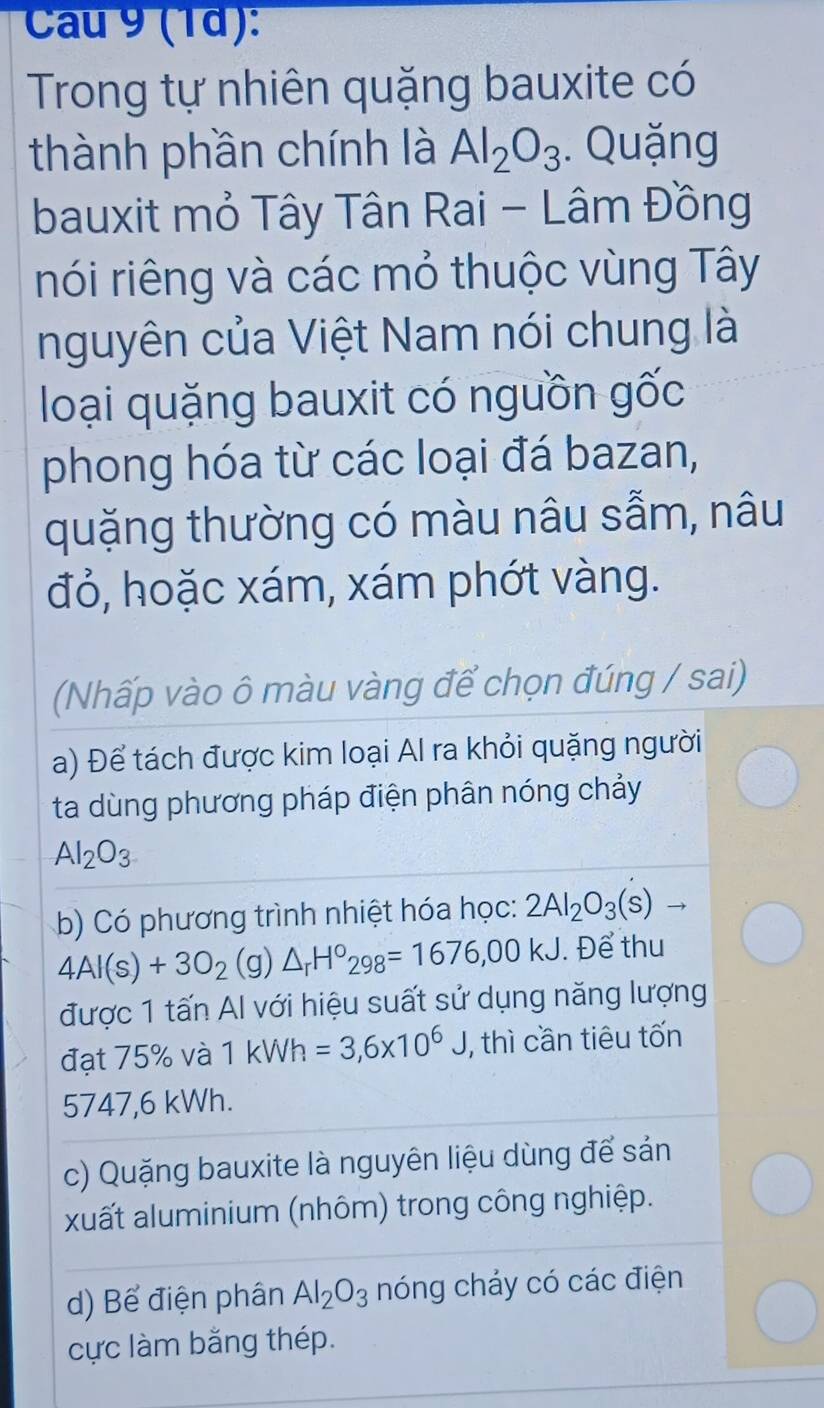 Cau 9 (1ª): 
Trong tự nhiên quặng bauxite có 
thành phần chính là Al_2O_3. Quặng 
bauxit mỏ Tây Tân Rai - Lâm Đồng 
nói riêng và các mỏ thuộc vùng Tây 
nguyên của Việt Nam nói chung là 
loại quặng bauxit có nguồn gốc 
phong hóa từ các loại đá bazan, 
quặng thường có màu nâu sẫm, nâu 
đỏ, hoặc xám, xám phớt vàng. 
(Nhấp vào ô màu vàng để chọn đúng / sai) 
a) Để tách được kim loại Al ra khỏi quặng người 
ta dùng phương pháp điện phân nóng chảy
Al_2O_3
b) Có phương trình nhiệt hóa học: 2Al_2O_3(s)to
4AI(s)+3O_2(g)△ _rH°_298=1676,00kJ. Để thu 
được 1 tấn Al với hiệu suất sử dụng năng lượng 
đạt 75% và 1 kWh =3,6* 10^6J, , thì cần tiêu tốn
5747,6 kWh. 
c) Quặng bauxite là nguyên liệu dùng để sản 
xuất aluminium (nhôm) trong công nghiệp. 
d) Bể điện phân Al_2O_3 nóng cháy có các điện 
cực làm bằng thép.