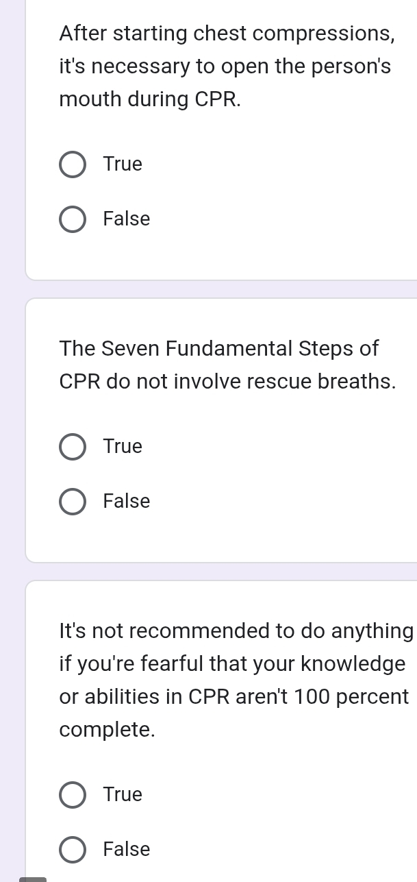 After starting chest compressions,
it's necessary to open the person's 
mouth during CPR.
True
False
The Seven Fundamental Steps of
CPR do not involve rescue breaths.
True
False
It's not recommended to do anything
if you're fearful that your knowledge
or abilities in CPR aren't 100 percent
complete.
True
False