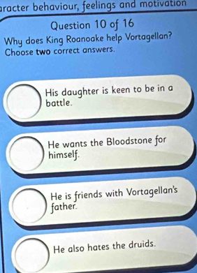 aracter behaviour, feelings and motivation
Question 10 of 16
Why does King Roanoake help Vortagellan?
Choose two correct answers.
His daughter is keen to be in a
battle.
He wants the Bloodstone for
himself.
He is friends with Vortagellan's
father.
He also hates the druids.