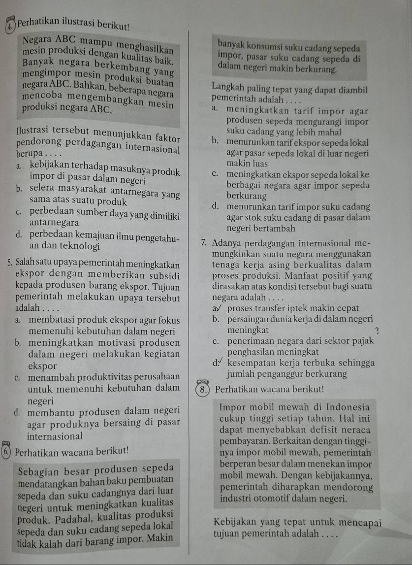 Perhatikan ilustrasi berikut!
Negara ABC mampu menghasilkan banyak konsumsi suku cadang sepeda
mesin produksi dengan kualitas baik. impor, pasar suku cadang sepeda di
Banyak negara berkembang yang
dalam negeri makin berkurang.
mengimpor mesin produksi buatan Langkah paling tepat yang dapat diambil
negara ABC. Bahkan, beberapa negara pemerintah adalah . . . .
mencoba mengembangkan mesin
produksi negara ABC. a. meningkatkan tarif impor agar
produsen sepeda mengurangi impor
suku cadang yang lebih mahal
Ilustrasi tersebut menunjukkan faktor b. menurunkan tarif ekspor sepeda lokal
pendorong perdagangan internasional
berupa . . . . agar pasar sepeda lokal di luar negeri
makin luas
a. kebijakan terhadap masuknya produk c. meningkatkan ekspor sepeda lokal ke
impor di pasar dalam negeri
berbagai negara agar impor sepeda
b. selera masyarakat antarnegara yang berkurang
sama atas suatu produk d. menurunkan tarif impor suku cadang
c. perbedaan sumber daya yang dimiliki agar stok suku cadang di pasar dalam 
antarnegara
negeri bertambah
d. perbedaan kemajuan ilmu pengetahu- 7. Adanya perdagangan internasional me-
an dan teknologi
mungkinkan suatu negara menggunakan
5. Salah satu upaya pemerintah meningkatkan tenaga kerja asing berkualitas dalam
ekspor dengan memberikan subsidi proses produksi. Manfaat positif yang
kepada produsen barang ekspor. Tujuan dirasakan atas kondisi tersebut bagi suatu
pemerintah melakukan upaya tersebut negara adalah . . . .
adalah a proses transfer iptek makin cepat
a. membatasi produk ekspor agar fokus b. persaingan dunia kerja di dalam negeri
memenuhi kebutuhan dalam negeri meningkat 3
b. meningkatkan motivasi produsen c. penerimaan negara dari sektor pajak
dalam negeri melakukan kegiatan penghasilan meningkat
ekspor d: kesempatan kerja terbuka sehingga
c. menambah produktivitas perusahaan jumlah penganggur berkurang
untuk memenuhi kebutuhan dalam 8.) Perhatikan wacana berikut!
negeri
d. membantu produsen dalam negeri Impor mobil mewah di Indonesia
agar produknya bersaing di pasar cukup tinggi setiap tahun. Hal ini
internasional dapat menyebabkan defisit neraca
pembayaran. Berkaitan dengan tinggi-
6.) Perhatikan wacana berikut! nya impor mobil mewah, pemerintah
Sebagian besar produsen sepeda berperan besar dalam menekan impor
mendatangkan bahan baku pembuatan mobil mewah. Dengan kebijakannya,
sepeda dan suku cadangnya dari luar pemerintah diharapkan mendorong
negeri untuk meningkatkan kualitas
industri otomotif dalam negeri.
produk. Padahal, kualitas produksi
sepeda dan suku cadang sepeda lokal Kebijakan yang tepat untuk mencapai
tidak kalah dari barang impor. Makin tujuan pemerintah adalah . . . .