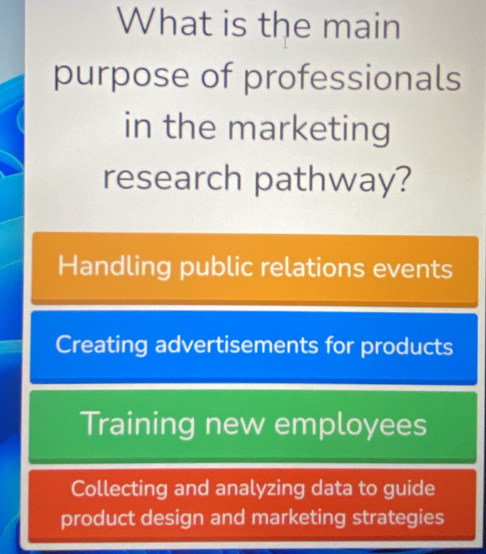 What is the main
purpose of professionals
in the marketing
research pathway?
Handling public relations events
Creating advertisements for products
Training new employees
Collecting and analyzing data to guide
product design and marketing strategies