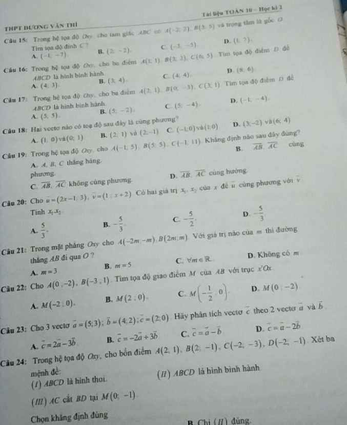 Tài liệu TOÂN 10 - Học ki 2
ThPT dương văn thí
Câu 15: Trong hệ tọa độ Oxy cho tam giác ABC có A(-2,2),B(3,5) và trọng tâm là gốc O
Tim tọa độ đính C ?
A. (-1,-7). B. (2,-2) C (-3,-5) D. (t,7).
Cầu 16: Trong hệ tọa độ Oy, cho ba điểm A(1;1)B(3;2),C(6;5) Tìm tọa độ điểm Đ đề
B. (3,4). C. (4,4). D. (8,6)
ABCD là hình binh hành
A (4,3).
Câu 17: Trong hệ tọa độ Ohy, cho ba điểm A(2,1),B(0,-3),C(3,1) Tim tọa độ điểm D để
ABCD là hình binh hành
A. (5;5). B. (5;-2). C (5;-4). D. (-1,-4).
Cầâu 18: Hai vectơ nào có toạ độ sau đây là cùng phương?
wù
A. (1,0) w (0,1) B. (2,1) và (2,-1) C. (-1,0) yì (1:0) D. (3;-2) (6;4)
Câu 19: Trong hệ tọa dphi Oxy cho A(-1,5),B(5,5),C(-1,11) Kháng định nào sau đây đùng?
B. overline AB,overline AC cùng
A. A. B. C thắng hàng.
phương
C overline AB,overline AC không cùng phương. D. overline AB,overline AC cùng hướng
Câu 20: Cho vector u=(2x-1,3),vector v=(1,x+2) Có hai giả trị x_1,x_2 cùn x dé overline u cùng phương với
overline v
Tinh x_1.x_2
A.  5/3 = B. - 5/3  C. - 5/2 . D - 5/3 
Câu 21: Trong mặt phẳng Oxy cho A(-2m,-m)B(2m,m) Với giá trị nào của m thì đường
thăng AB đi qua O ?
A. m=3 B. m=5 C. forall m∈ R D. Không có m
Câu 22: Cho A(0,-2),B(-3,1) Tìm tọa độ giao điểm M của AB với trục x'Qx
A. M(-2,0). B. M(2,0). C. M(- 1/2 ,0). D. M(0,-2)
Câu 23: Cho 3 vecto overline a=(5;3);overline b=(4;2);overline c=(2;0) Hãy phân tích vecto overline c theo 2 vecto overline a và vector b
A. vector c=2vector a-3vector b B. overline c=-2vector a+3vector b C. vector c=vector a-vector b D. overline c=overline a-2vector b
Câu 24: Trong hệ tọa độ Oxy, cho bốn điểm A(2,1),B(2,-1),C(-2,-3),D(-2,-1) Xét ba
mệnh đề
(1) ABCD là hình thoi. (I) ABCD là hình bình hành
(II) AC cắt BD tại M(0;-1)
Chọn khăng định đúng
B Chi (/) đùng,