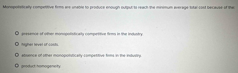 Monopolistically competitive firms are unable to produce enough output to reach the minimum average total cost because of the:
presence of other monopolistically competitive firms in the industry.
higher level of costs.
absence of other monopolistically competitive firms in the industry.
product homogeneity.