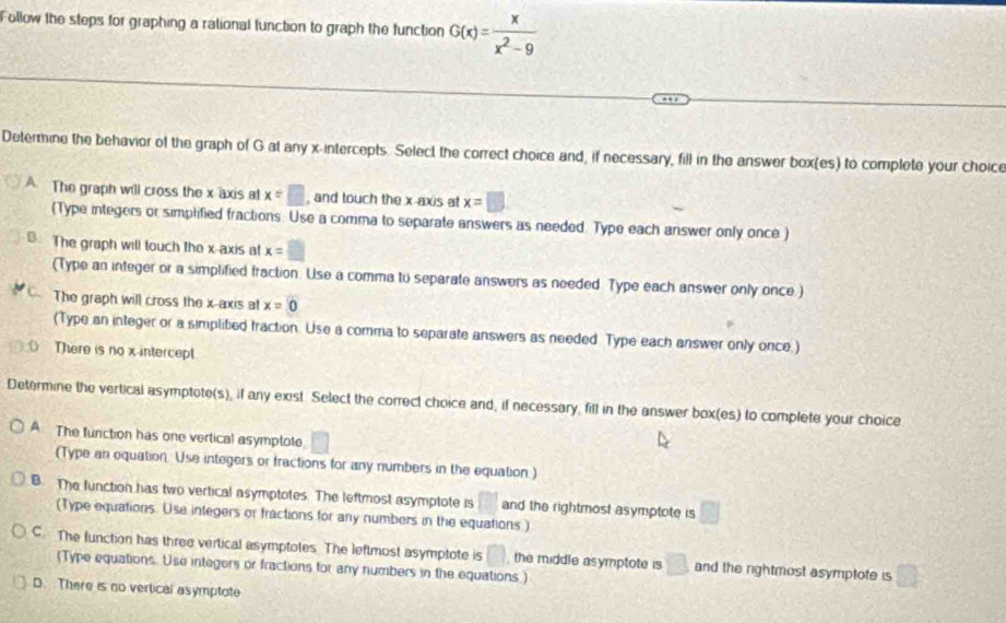 Follow the steps for graphing a rational function to graph the function G(x)= x/x^2-9 
Determine the behavior of the graph of G at any x-intercepts. Select the correct choice and, if necessary, fill in the answer box(es) to complete your choice
A The graph will cross the x axis at x=□ , and touch the x-axis at x=□
(Type integers or simplified fractions. Use a comma to separate answers as needed. Type each answer only once )
B. The graph will touch the x-axis at x=□
(Type an integer or a simplified fraction. Use a comma to separate answers as needed. Type each answer only once )
The graph will cross the x-axis at x=0
(Type an integer or a simplited fraction. Use a comma to separate answers as needed. Type each answer only once.)
There is no x -intercep
Determine the vertical asymptote(s), if any exist Select the correct choice and, if necessary, fill in the answer box(es) to complete your choice
A. The function has one vertical asymptote □ 
(Type an equation. Use integers or fractions for any numbers in the equation.)
B. The function has two vertical asymptotes. The leftmost asymptote is □ and the rightmost asymptote is □
(Type equations. Use integers or fractions for any numbers in the equations )
C. The function has three vertical asymptotes. The leftmost asymptote is □ the middle asymptote is □ and the rightmost asymptote is □
(Type equations. Use integors or fractions for any numbers in the equations.)
D. There is no vertical asymptote