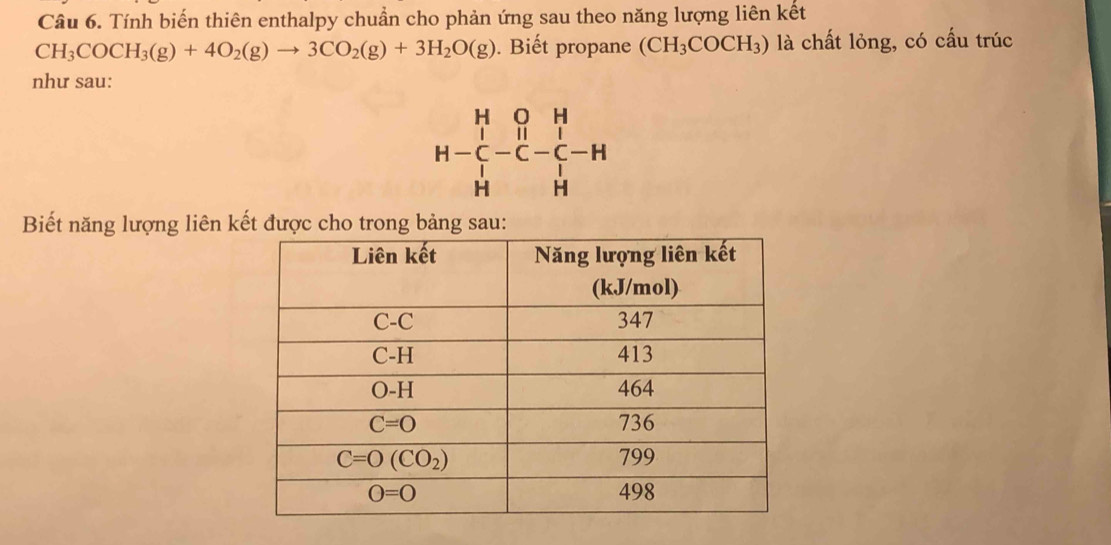 Tính biến thiên enthalpy chuẩn cho phản ứng sau theo năng lượng liên kết
CH_3COCH_3(g)+4O_2(g)to 3CO_2(g)+3H_2O(g). Biết propane (CH_3COCH_3) là chất lỏng, có cấu trúc
như sau:
H-beginarrayr H&O&H C&-beginarrayr H H&Hendarray -beginarrayr H C _C H
Biết năng lượng liên kết được cho trong bảng sau: