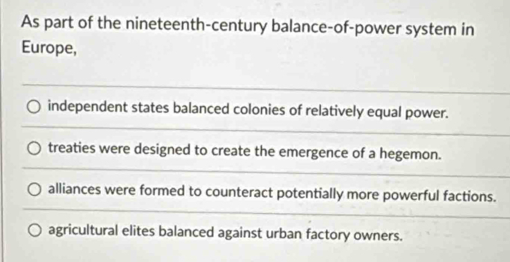 As part of the nineteenth-century balance-of-power system in
Europe,
independent states balanced colonies of relatively equal power.
treaties were designed to create the emergence of a hegemon.
alliances were formed to counteract potentially more powerful factions.
agricultural elites balanced against urban factory owners.