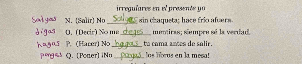 irregulares en el presente yo 
Salyas N. (Salir) No _sin chaqueta; hace frío afuera. 
digas O. (Decir) No me _mentiras; siempre sé la verdad. 
hagas P. (Hacer) No _tu cama antes de salir. 
pongas Q. (Poner) iNo _los libros en la mesa!