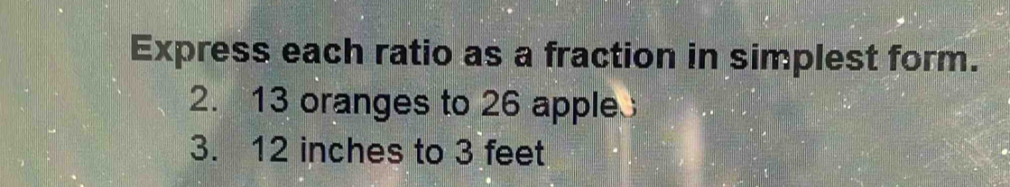 Express each ratio as a fraction in simplest form. 
2. 13 oranges to 26 apple
3. 12 inches to 3 feet