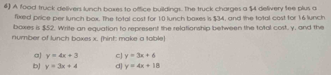 A food truck delivers lunch boxes to office buildings. The truck charges a $4 delivery fee plus a
fixed price per lunch box. The total cost for 10 lunch boxes is $34, and the total cost for 16 lunch
boxes is $52. Write an equation to represent the relationship between the total cost, y, and the
number of lunch boxes x. (hint: make a table)
a) y=4x+3 cJ y=3x+6
b) y=3x+4 d) y=4x+18