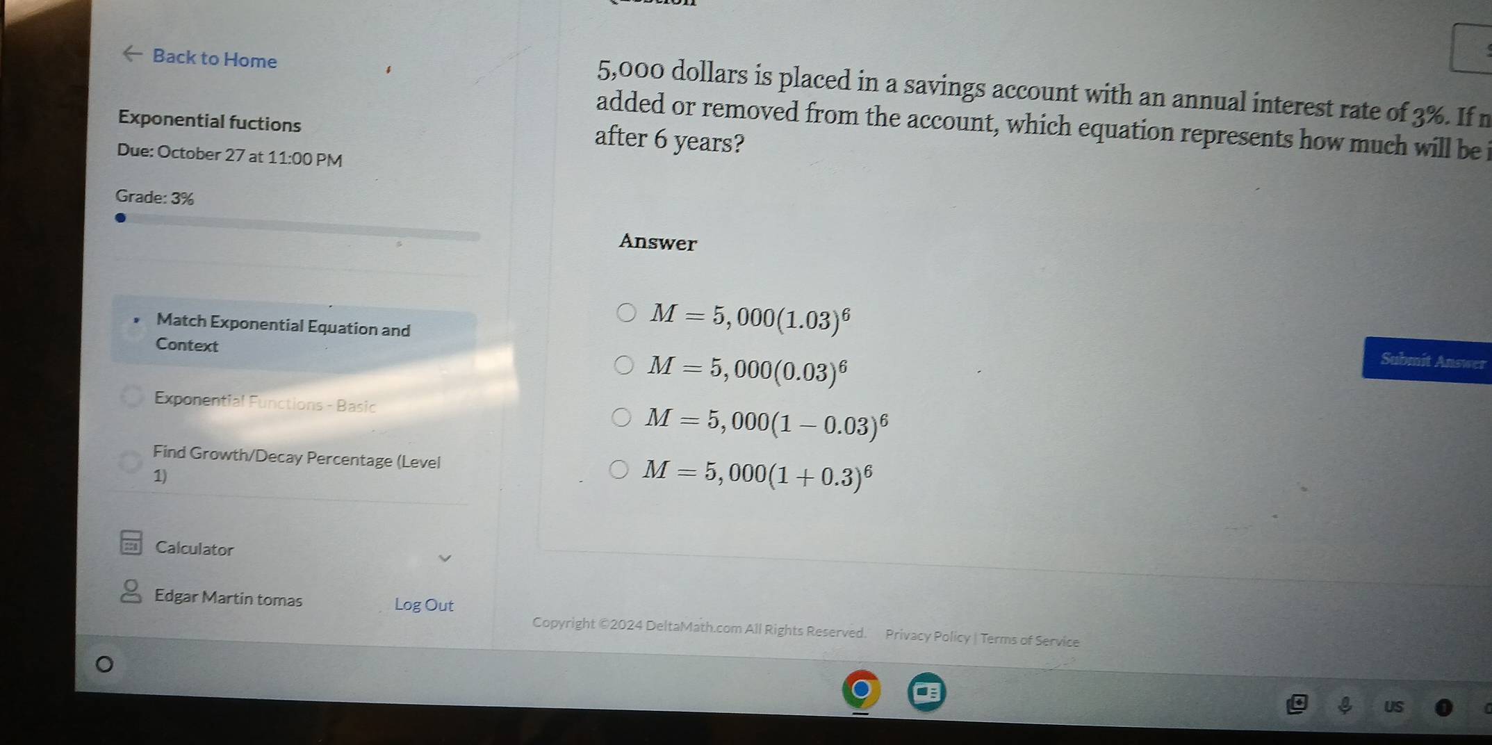 Back to Home
5,000 dollars is placed in a savings account with an annual interest rate of 3%. Ifn
Exponential fuctions
added or removed from the account, which equation represents how much will be
after 6 years?
Due: October 27 at 11:00 PM
Grade: 3%
Answer
Match Exponential Equation and
M=5,000(1.03)^6 Submit Answer
Context
M=5,000(0.03)^6
Exponential Functions - Basic M=5,000(1-0.03)^6
Find Growth/Decay Percentage (Level M=5,000(1+0.3)^6
1)
Calculator
Edgar Martin tomas Log Out
Copyright ©2024 DeltaMath.com All Rights Reserved. Privacy Policy | Terms of Service
US