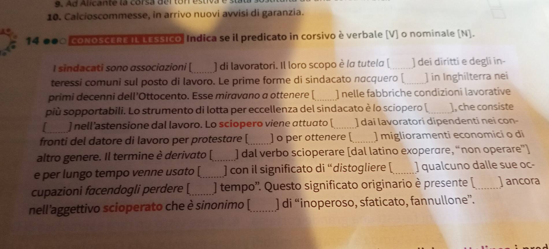 Ad Alicante la corsa del tor estiva és 
10. Calcioscommesse, in arrivo nuovi avvisi di garanzia. 
14 a CONOSCERE IL LESSIcO, Indica se il predicato in corsivo è verbale [V] o nominale [N]. 
I sindacati sono associazioni [ _] di lavoratori. Il loro scopo è la tutela [_ ) dei diritti e degli in- 
teressi comuni sul posto di lavoro. Le prime forme di sindacato nacquero [_ ] in Inghilterra nei 
primi decenni dell’Ottocento. Esse miravano a ottenere [_ ] nelle fabbriche condizioni lavorative 
più sopportabili. Lo strumento di lotta per eccellenza del sindacato è lo sciopero [_ ], che consiste 
] nell’astensione dal lavoro. Lo sciopero viene attuato [ _] dai lavoratori dipendenti nei con- 
fronti del datore di lavoro per protestare [_ ] o per ottenere [_ ] miglioramenti economici o di 
altro genere. Il termine è derivato [_ ] dal verbo scioperare [dal latino exoperare, “non operare”] 
e per lungo tempo venne usato [_ ]con il significato di “distogliere [ _] qualcuno dalle sue oc- 
cupazioni facendogli perdere [_ ) tempo'. Questo significato originario è presente [ _] ancora 
nell’aggettivo scioperato che è sinonimo [_ ] di “inoperoso, sfaticato, fannullone”.