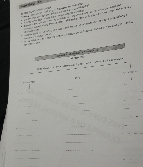 Worksheet 12.4 
INSTRUCTIONS TO THE LEARNER: Option 2 - Plan the first draft of your Business/ Formal Letter 
Use the Tree Map below to guide the planning of your first draft 
Explain in the business lefter the intention to start a volunteer business venture, what the 
Adhere to the topic of your letter: Requesting sponsorship 
the community. volunteer project idea is, the importance of it in the community and how it will meet the needs o 
volunteer business venture. Andicate in the formal letter, what was learnt during the research process about establishing a 
in the letter, request a meeting with the potential donor/ sponsor to verbally present the request for sponsorship. 
Busineßs letter / Formal letter PlanninG 
THE TREE MAP 
Write a Business / Formal Letter requesting sponsorship for your business venture. 
Conclusion 
Body 
Introduction 
_ 
_ 
_ 
_ 
_ 
_ 
_ 
_ 
_ 
_ 
_ 
_ 
_ 
_ 
_ 
_ 
_ 
_ 
_ 
_ 
_ 
_ 
_ 
_ 
_ 
_ 
_ 
_ 
_ 
_ 
_