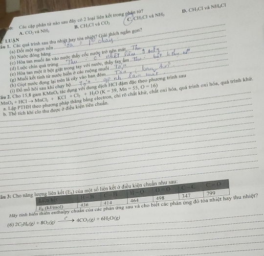 và
30: Các cập phân tử nào sau đây có 2 loại liên kết trong phân tử? D. CH_3Cl và  l sqrt(K) LCl
B. CH_3Cl CO_2 C CH_3Cl NH_3
A. CO_2 và NH_3
ầu 1. Các quá trình sau thu nhiệt hay tòa nhiệt? Giải thích ngắn gọn?
luận
_
(a) Đốt một ngọn nền (b) Nước đóng băng
_
_
(c) Hòa tan muổi ăn vào nước thấy cốc nước trở nên mất
(d) Luộc chín quả trứng_
(c) Hòa tan một ít bột giặt trong tay với nước, thấy tay
(g) Muối kết tinh từ nước biển ở các ruộng muối
_
(h) Giọt nước đọng lại trên lá cây vào ban đêm
MnO_4+HClto MnCl_2+KCl+Cl_2+H_2O(K=39,Mn=55,O=16) âu . Cho 15,8 gam KMnO_4 đác dụng với dung dịch HCI đậm đặc theo phương trình sau
oxi hóa, quá trình oxi hóa, quá trình khử.
(i) Đổ mổ hội sau khi chạy bộ
_
_
_
_b. The tích khí clo thu được ở điều kiện tiêu chuẩn.
_
_
_
_
_
_
_
âu 3: Ch
_
Hay tính biển thiên enthalpy hiệt?
_
_
_(6) 2C_2H_6(g)+8O_2(g)xrightarrow t^24CO_2(g)+6H_2O(g)
_
_
_
_