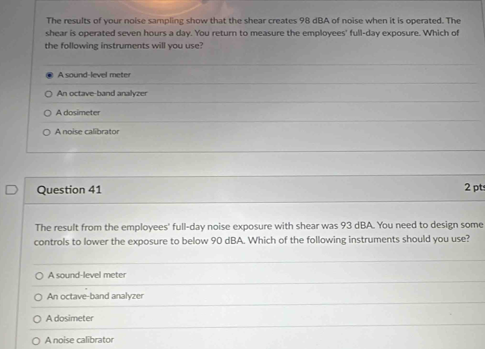 The results of your noise sampling show that the shear creates 98 dBA of noise when it is operated. The
shear is operated seven hours a day. You return to measure the employees' full-day exposure. Which of
the following instruments will you use?
A sound-level meter
An octave-band analyzer
A dosimeter
A noise calibrator
Question 41 2 pts
The result from the employees' full-day noise exposure with shear was 93 dBA. You need to design some
controls to lower the exposure to below 90 dBA. Which of the following instruments should you use?
A sound-level meter
An octave-band analyzer
A dosimeter
A noise calibrator