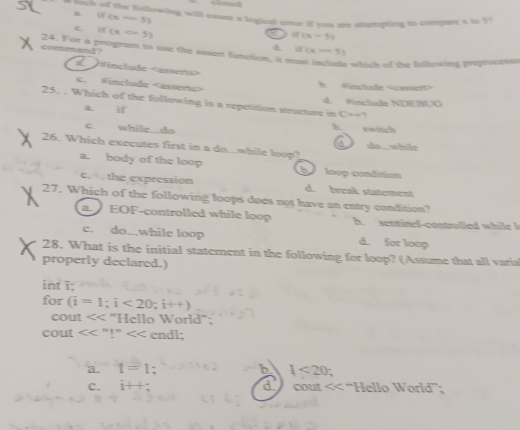 m. if(x-5)
wnich of the following will cause a logical emor if you are stetepting to compare t to 5 '
a if(x-5)
c. if(x d if(x>-5)
24. For a program to use the assert function, it m
command?
e which of the fellowing preprocesss
a )#include
c. Finclude
b. #include
25. . Which of the following is a repetition structure in Crightarrow ?
d. #include NDEBUG
a if
h
C. while...do switch
26. Which executes first in a do...while loop?
do... while
a. body of the loop b loop condition
c. the expression d. break statement
27. Which of the following loops does not have an entry condition?
a EOF-controlled while loop b. sentinel-controlled while I
c. do...while loop d. for loop
28. What is the initial statement in the following for loop? (Assume that all varia
properly declared.)
int i;
for (i=1;i<20</tex>; i++)
cout '''Hello World''':
cout <<''!' endl;
a. i=1; b 1<20</tex>
d
C. 1+1 cout << 'Hello World”;