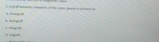 A graft botween members of the same species is termed anc
a. Xenograft
b. Autograft
c. Allograft.
d. Isograft.