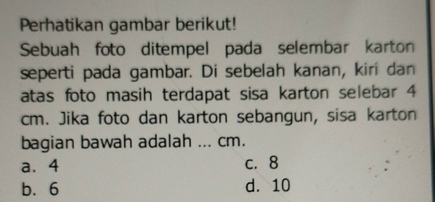 Perhatikan gambar berikut!
Sebuah foto ditempel pada selembar karton
seperti pada gambar. Di sebelah kanan, kiri dan
atas foto masih terdapat sisa karton selebar 4
cm. Jika foto dan karton sebangun, sisa karton
bagian bawah adalah ... cm.
a. 4 c. 8
b. 6 d. 10