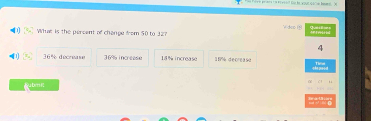 You have prizes to reveal! Go to your game board. X
Video Questions
What is the percent of change from 50 to 32? answered
4
36% decrease 36% increase 18% increase 18% decrease
Time
elapsed
Submit 00 07 14
SmartScore out of 100 7