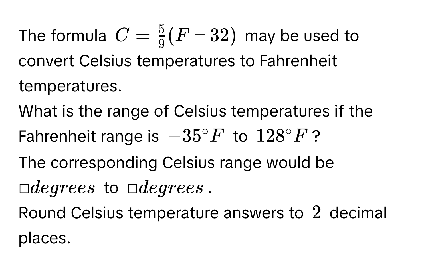 The formula $C =  5/9 (F - 32)$ may be used to convert Celsius temperatures to Fahrenheit temperatures. 
What is the range of Celsius temperatures if the Fahrenheit range is $-35°F$ to $128°F$? 
The corresponding Celsius range would be □ degrees to □ degrees. 
Round Celsius temperature answers to 2 decimal places.