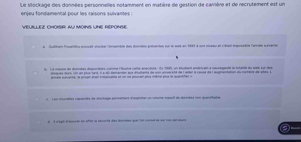 Le stockage des données personnelles notamment en matière de gestion de carrière et de recrutement est un
enjeu fondamental pour les raisons suivantes :
VEUILLEZ CHOISIR AU MOINS UNE REPONSE.
a. Guillhem Fouetillou pouvait stocker l'ensemble des données présentes sur le web en 1995 à son niveau et c'était impossible l'année suivante
b. La masse de données disponibles comme l'illustre cette anecdote : En 1995, un étudiant américain a sauvegardé la totalité du web sur des
disques durs. Un an plus tard, il a dû demander aux étudiants de son université de l aider à cause de l augmentation du nombre de sites. L
année suivante, le projet était irréalisable et on ne pouvait plus même plus le quantifier ».
c. Les nouvelles capacités de stockage permettent d'exploiter un volume massif de données non quantifiable
d. Il s'agit d'assurer en effet la sécurité des données que l'on conserve sur nos serveurs
Besoin