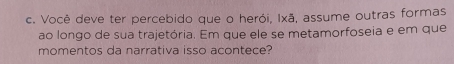 Você deve ter percebido que o herói, Ixã, assume outras formas 
ao longo de sua trajetória. Em que ele se metamorfoseia e em que 
momentos da narrativa isso acontece?