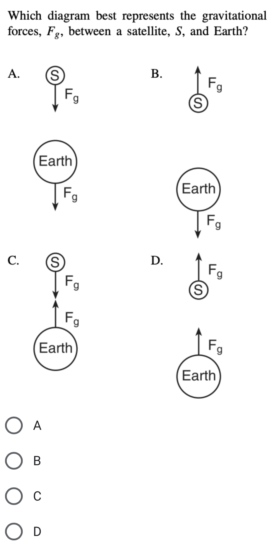 Which diagram best represents the gravitational
forces, F_g , between a satellite, S, and Earth?
A. s) B.
F_g
F_g
S
Earth
F_g
C. s D.
F_g
F_g
F_g
Earth F_g
Earth
A
B
C
D