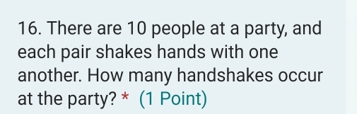 There are 10 people at a party, and 
each pair shakes hands with one 
another. How many handshakes occur 
at the party? * (1 Point)