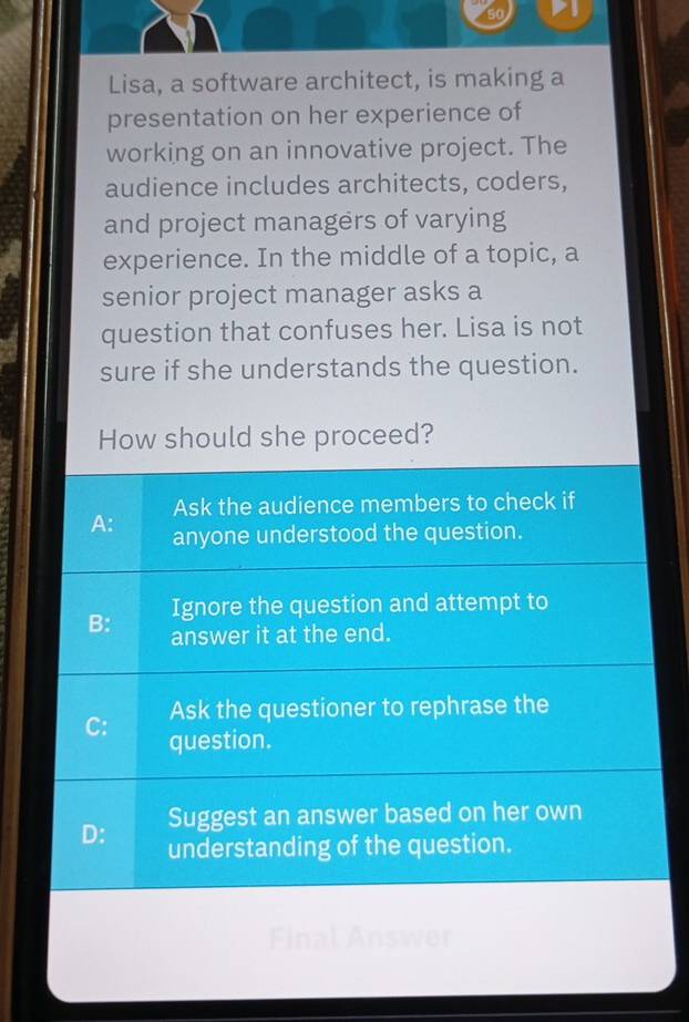 Lisa, a software architect, is making a
presentation on her experience of
working on an innovative project. The
audience includes architects, coders,
and project managers of varying
experience. In the middle of a topic, a
senior project manager asks a
question that confuses her. Lisa is not
sure if she understands the question.
How should she proceed?
Ask the audience members to check if
A: anyone understood the question.
B: Ignore the question and attempt to
answer it at the end.
Ask the questioner to rephrase the
C: question.
Suggest an answer based on her own
D: understanding of the question.
Final Answer