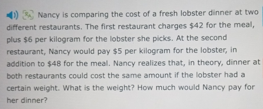 Nancy is comparing the cost of a fresh lobster dinner at two 
different restaurants. The first restaurant charges $42 for the meal, 
plus $6 per kilogram for the lobster she picks. At the second 
restaurant, Nancy would pay $5 per kilogram for the lobster, in 
addition to $48 for the meal. Nancy realizes that, in theory, dinner at 
both restaurants could cost the same amount if the lobster had a 
certain weight. What is the weight? How much would Nancy pay for 
her dinner?