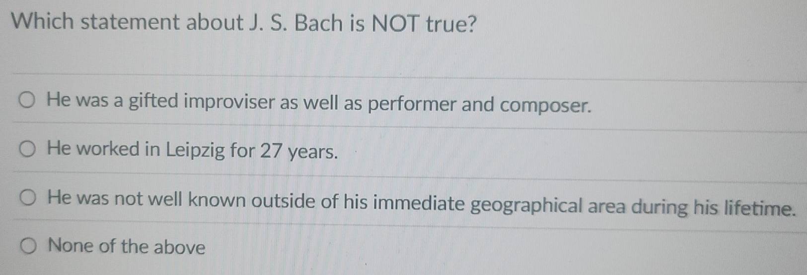 Which statement about J. S. Bach is NOT true?
He was a gifted improviser as well as performer and composer.
He worked in Leipzig for 27 years.
He was not well known outside of his immediate geographical area during his lifetime.
None of the above