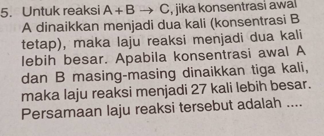 Untuk reaksi A+B C, jika konsentrasi awal 
A dinaikkan menjadi dua kali (konsentrasi B
tetap), maka laju reaksi menjadi dua kali 
lebih besar. Apabila konsentrasi awal A
dan B masing-masing dinaikkan tiga kali, 
maka laju reaksi menjadi 27 kali lebih besar. 
Persamaan laju reaksi tersebut adalah ....