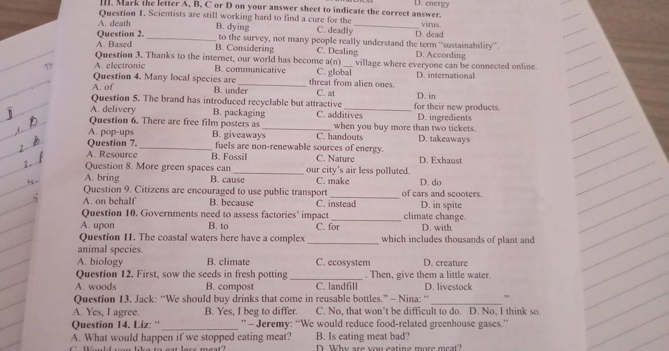 D. energy
III. Mark the letter A, B, C or D on your answer sheet to indicate the correct answer.
Question 1. Scientists are still working hard to find a cure for the _virus.
A. death B. dying
C. deadly
D. dead
Question 2. _to the survey, not many people really understand the term “sustainability”.
A. Based B. Considering C. Dealing D. According
Question 3. Thanks to the internet, our world has become a(n) village where everyone can be connected online.
T A. electronic B. communicative C. global D. international
Question 4. Many local species are _threat from alien ones.
A. of B. under C. at D. in
Question 5. The brand has introduced recyclable but attractive for their new products.
A. delivery B. packaging C. additives D. ingredients
Question 6. There are free film posters as _when you buy more than two tickets.
A. pop-ups B. giveaways C. handouts D. takeaways
Question 7. _fuels are non-renewable sources of energy.
A. Resource B. Fossil C. Nature D. Exhaust
Question 8. More green spaces can _our city’s air less polluted.
A. bring B. cause C. make D. do
_
Question 9. Citizens are encouraged to use public transport of cars and scooters.
A. on behalf B. because C. instead D. in spite
Question 10. Governments need to assess factories’ impact _climate change.
A. upon B. to C. for D. with
Question 11. The coastal waters here have a complex _which includes thousands of plant and
animal species.
A. biology B. climate C. ecosystem D. creature
Question 12. First, sow the seeds in fresh potting _. Then, give them a little water.
A. woods B. compost C. landfill D. livestock
Question 13. Jack: “We should buy drinks that come in reusable bottles.” - Nina: “_
,.
A. Yes, I agree. B. Yes, I beg to differ. C. No, that won’t be difficult to do. D. No, I think so.
Question 14. Liz: “ _” - Jeremy: “We would reduce food-related greenhouse gases.”
A. What would happen if we stopped eating meat? B. Is eating meat bad?
D Why are you eating more meat?