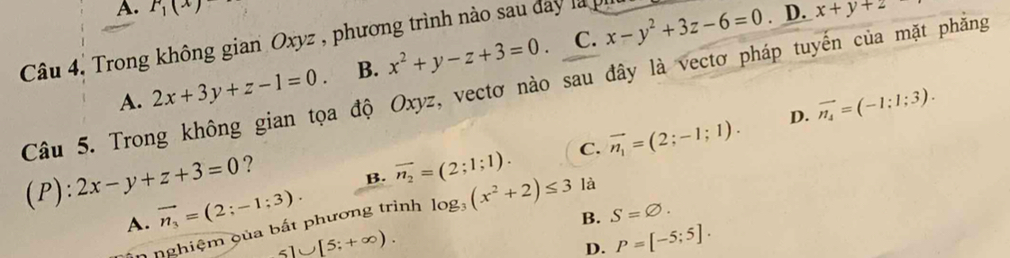 A. P_1(x) x+y+2
C.
Câu 4. Trong không gian Oxyz , phương trình nào sau day là
A. 2x+3y+z-1=0. B. x^2+y-z+3=0. x-y^2+3z-6=0. D.
Câu 5. Trong không gian tọa độ Oxyz, vectơ nào sau đây là vectơ pháp tuyến của mặt phẳng
D. vector n_4=(-1;1;3). 
(P): 2x-y+z+3=0 ?
B. overline n_2=(2;1;1). C. vector n_1=(2;-1;1).
A. vector n_3=(2;-1;3).
B. S=varnothing. 
n nghiệm của bất phương trình log _3(x^2+2)≤ 3 là
5]∪ [5;+∈fty ).
D. P=[-5;5].