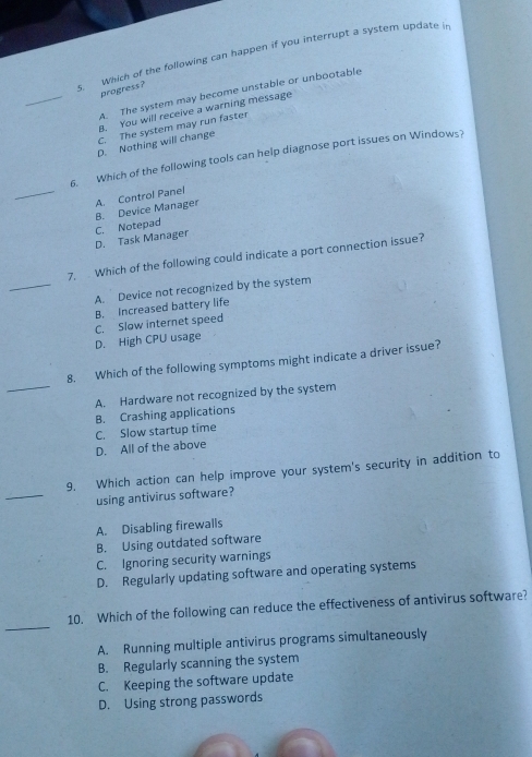 Which of the following can happen if you interrupt a system update i
_
progress?
A. The system may become unstable or unbootable
8. You will receive a warning message
D. Nothing will change C. The system may run faster
6. Which of the following tools can help diagnose port issues on Windows?
_C. Notepad B. Device Manager A. Control Panel
D. Task Manager
_
7, Which of the following could indicate a port connection issue?
A. Device not recognized by the system
B. Increased battery life
C. Slow internet speed
D. High CPU usage
_
8. Which of the following symptoms might indicate a driver issue?
A. Hardware not recognized by the system
B. Crashing applications
C. Slow startup time
D. All of the above
_
9. Which action can help improve your system's security in addition to
using antivirus software?
A. Disabling firewalls
B. Using outdated software
C. Ignoring security warnings
D. Regularly updating software and operating systems
_
10. Which of the following can reduce the effectiveness of antivirus software?
A. Running multiple antivirus programs simultaneously
B. Regularly scanning the system
C. Keeping the software update
D. Using strong passwords