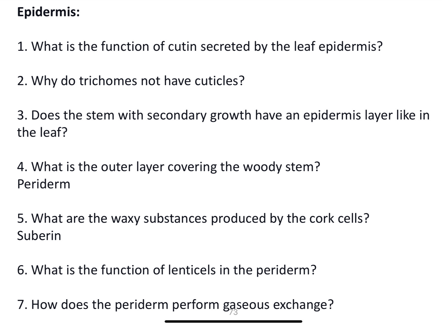 Epidermis: 
1. What is the function of cutin secreted by the leaf epidermis? 
2. Why do trichomes not have cuticles? 
3. Does the stem with secondary growth have an epidermis layer like in 
the leaf? 
4. What is the outer layer covering the woody stem? 
Periderm 
5. What are the waxy substances produced by the cork cells? 
Suberin 
6. What is the function of lenticels in the periderm? 
7. How does the periderm perform gaseous exchange?