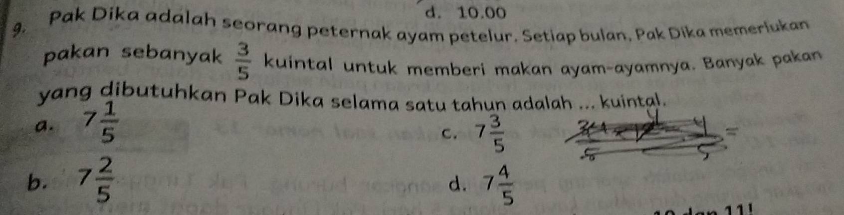 d. 10.00
9. Pak Dika adalah seorang peternak ayam petelur. Setiap bulan, Pak Dika memerlukan
pakan sebanyak  3/5  kuintal untuk memberi makan ayam-ayamnya. Banyak pakan
yang dibutuhkan Pak Dika selama satu tahun adalah ... kuintal.
a. 7 1/5 
C. 7 3/5 
=
b. 7 2/5  7 4/5 
d.