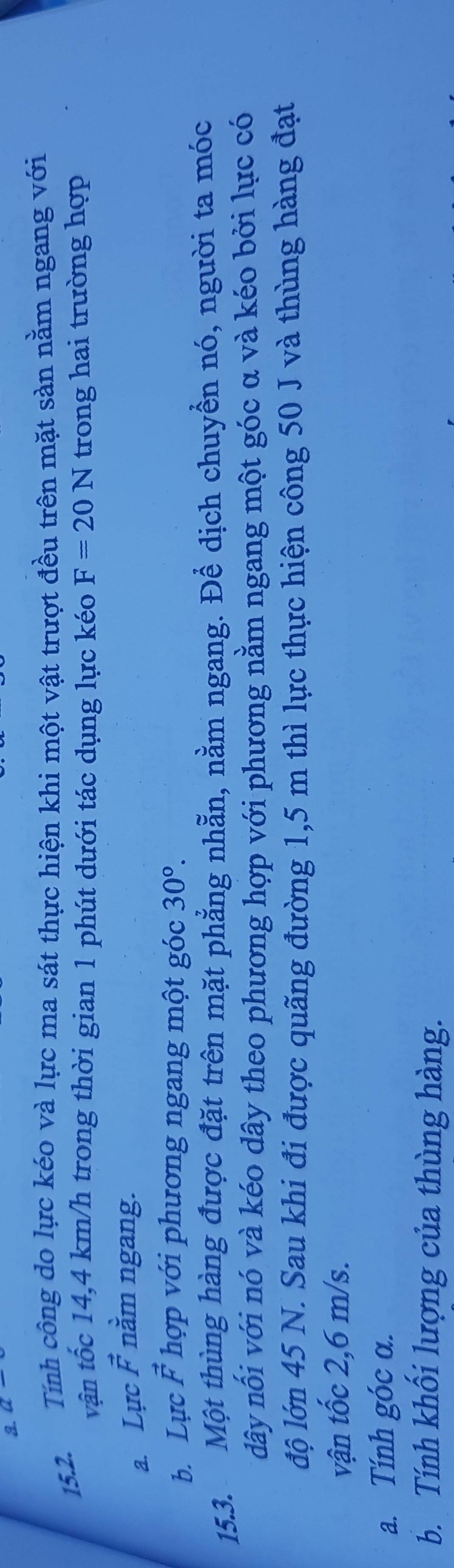 Q
15.2. Tính công do lực kéo và lực ma sát thực hiện khi một vật trượt đều trên mặt sản nằm ngang với 
vận tốc 14,4 km/h trong thời gian 1 phút dưới tác dụng lực kéo F=20N trong hai trường hợp 
a. Lực vector F nằm ngang. 
b. Lực vector F hợp với phương ngang một góc 30°. 
15.3. Một thùng hàng được đặt trên mặt phẳng nhẵn, nằm ngang. Để dịch chuyền nó, người ta móc 
dây nối với nó và kéo dây theo phương hợp với phương nằm ngang một góc α và kéo bởi lực có 
độ lớn 45 N. Sau khi đi được quãng đường 1,5 m thì lực thực hiện công 50 J và thùng hàng đạt 
vận tốc 2,6 m/s. 
a. Tính góc α. 
b. Tính khổi lượng của thùng hàng.