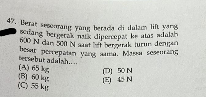 Berat seseorang yang berada di dalam lift yang
sedang bergerak naik dipercepat ke atas adalah
600 N dan 500 N saat lift bergerak turun dengan
besar percepatan yang sama. Massa seseorang
tersebut adalah….
(A) 65 kg
(D) 50 N
(B) 60 kg
(E) 45 N
(C) 55 kg