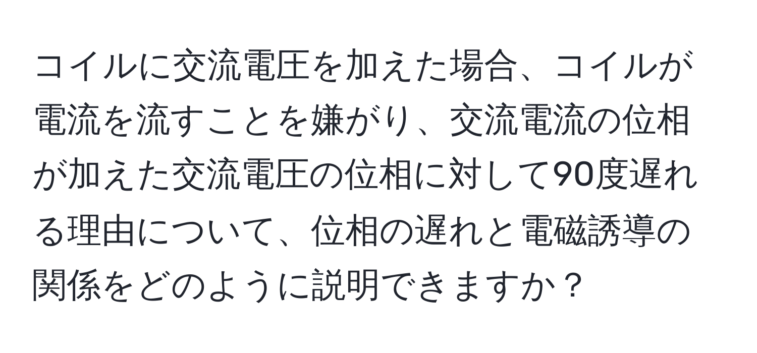 コイルに交流電圧を加えた場合、コイルが電流を流すことを嫌がり、交流電流の位相が加えた交流電圧の位相に対して90度遅れる理由について、位相の遅れと電磁誘導の関係をどのように説明できますか？