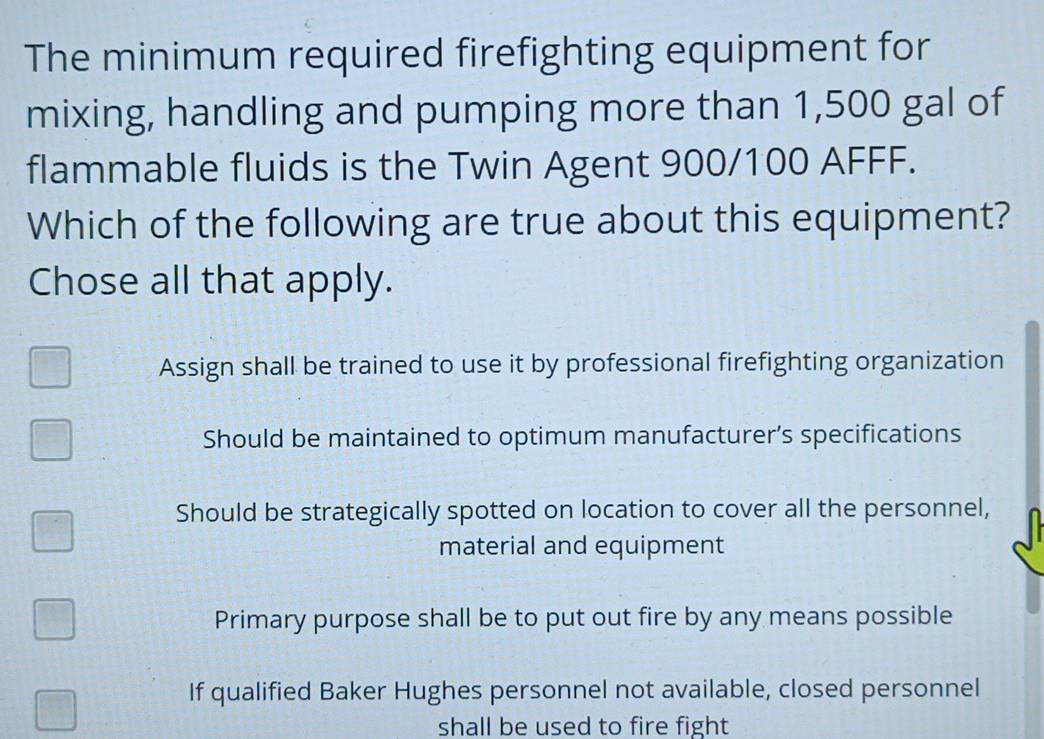 The minimum required firefighting equipment for
mixing, handling and pumping more than 1,500 gal of
flammable fluids is the Twin Agent 900/100 AFFF.
Which of the following are true about this equipment?
Chose all that apply.
Assign shall be trained to use it by professional firefighting organization
Should be maintained to optimum manufacturer’s specifications
Should be strategically spotted on location to cover all the personnel,
material and equipment
Primary purpose shall be to put out fire by any means possible
If qualified Baker Hughes personnel not available, closed personnel
shall be used to fire fight