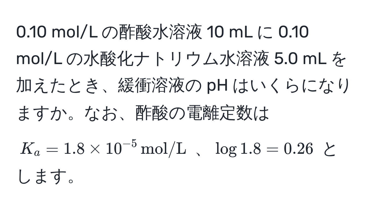 0.10 mol/L の酢酸水溶液 10 mL に 0.10 mol/L の水酸化ナトリウム水溶液 5.0 mL を加えたとき、緩衝溶液の pH はいくらになりますか。なお、酢酸の電離定数は $K_a = 1.8 * 10^(-5) , mol/L$ 、$log 1.8 = 0.26$ とします。