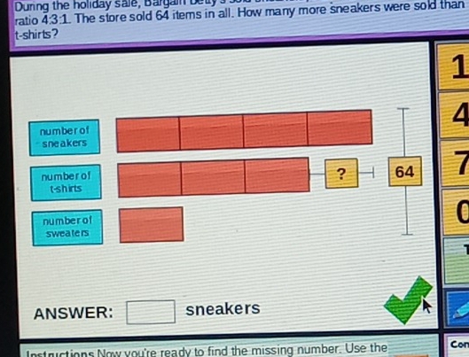 During the holiday sale, Bargain betys. 
ratio 4:3:1. The store sold 64 items in all. How many more sneakers were sold than 
t-shirts? 
1 
nu m be r o f 
sneakers 
nu m be r o f 7 
? - 64
t-shirts 
number of 12.38
0 
sweate rs 
ANSWER: □ sneakers 
Instructions Now you're ready to find the missing number. Use the Con