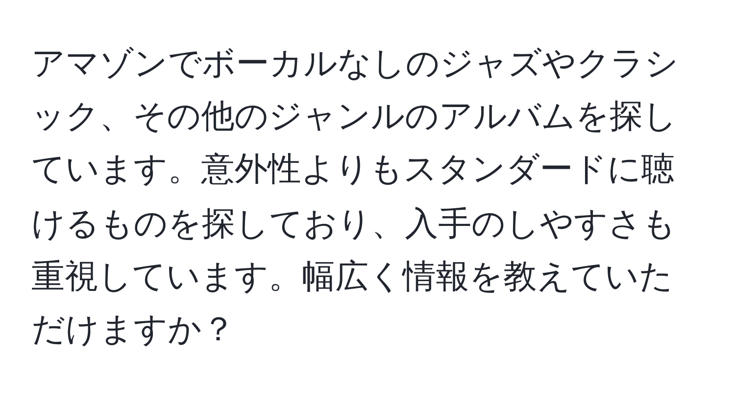 アマゾンでボーカルなしのジャズやクラシック、その他のジャンルのアルバムを探しています。意外性よりもスタンダードに聴けるものを探しており、入手のしやすさも重視しています。幅広く情報を教えていただけますか？