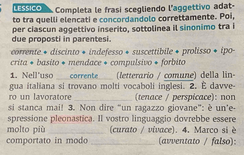 LESSICO Completa le frasi scegliendo l’aggettivo adat- 
to tra quelli elencati e concordandolo correttamente. Poi, 
per ciascun aggettivo inserito, sottolinea il sinonimo tra i 
due proposti in parentesi. 
corrente ◆ discinto ◆ indefesso ◆ suscettibile ◆ prolisso ◆ ipo- 
crita ◆ basito ◆ mendace ◆ compulsivo ◆ forbito 
1. Nell’uso corrente (letterario / comune) della lin- 
gua italiana si trovano molti vocaboli inglesi. 2. È davve- 
ro un lavoratore _(tenace / perspicace): non 
si stanca mai! 3. Non dire “un ragazzo giovane”: è un’e- 
spressione pleonastica. Il vostro linguaggio dovrebbe essere 
molto più _(curato / vivace). 4. Marco si è 
comportato in modo _(avventato / falso):