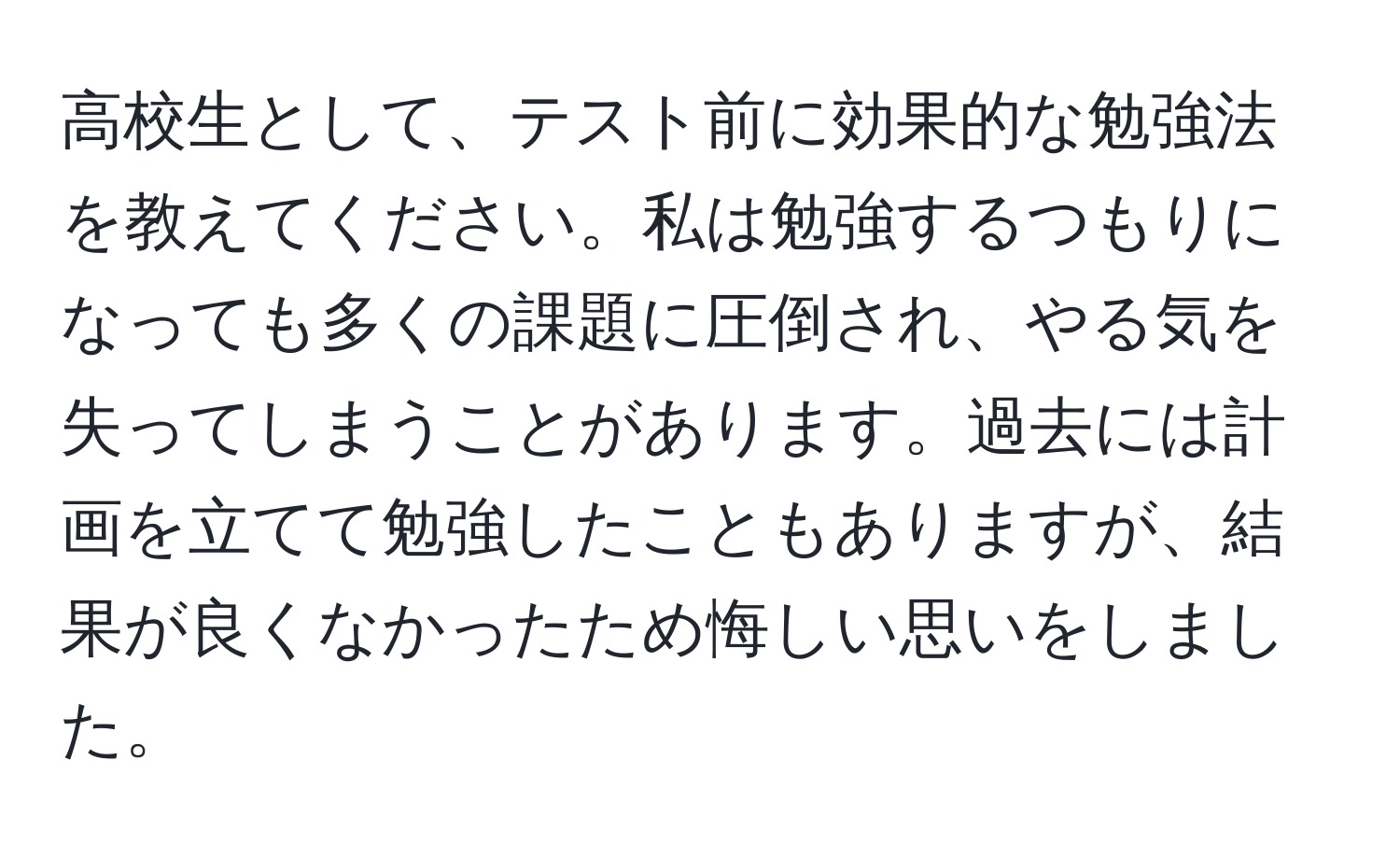 高校生として、テスト前に効果的な勉強法を教えてください。私は勉強するつもりになっても多くの課題に圧倒され、やる気を失ってしまうことがあります。過去には計画を立てて勉強したこともありますが、結果が良くなかったため悔しい思いをしました。