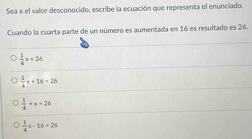 Sea x el valor desconocido, escribe la ecuación que representa el enunciado.
Cuando la cuarta parte de un número es aumentada en 16 es resultado es 26.
 1/4 x+26
 1/4 x+16=26
 1/4 +x=26
 1/4 x-16=26