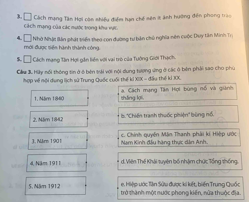 □ Cách mạng Tân Hợi còn nhiều điểm han chế nên ít ảnh hưởng đến phong trào
cách mạng của các nước trong khu vực.
4. * Nhờ Nhật Bản phát triển theo con đường tư bản chủ nghĩa nên cuộc Duy tân Minh Trị
mới được tiến hành thành công.
5. Cách mạng Tân Hợi gắn liền với vai trò của Tưởng Giới Thạch.
Câu 3. Hãy nối thông tin ở ô bên trái với nội dung tương ứng ở các ô bên phải sao cho phù
hợp về nội dung lịch sử Trung Quốc cuối thế kỉ XIX - đầu thế kỉ XX.
a. Cách mạng Tân Hợi bùng nổ và giành
1. Năm 1840 thắng lợi.
2. Năm 1842 b. “Chiến tranh thuốc phiện” bùng nổ.
c. Chính quyền Mãn Thanh phải kí Hiệp ước
3. Năm 1901
Nam Kinh đầu hàng thực dân Anh.
4. Năm 1911 d. Viên Thế Khải tuyên bố nhậm chức Tổng thống.
5. Năm 1912 e. Hiệp ước Tân Sửu được kí kết, biến Trung Quốc
trở thành một nước phong kiến, nửa thuộc địa.