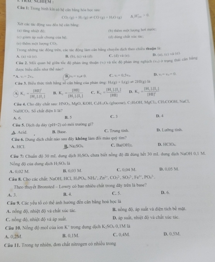 nixe sames 
Câu 1: Trong bình kín có hệ cân bằng hóa học sau:
CO_2(g)+H_1(g)leftharpoons CO(g)+H_2O(g) H_(201)°>0
Xét các tác động sao đến hệ cân bằng:
(a) tăng nhiệt độ;
(c) giám áp suất chung của hệ: (d) dùng chất xúc tác; (b) thêm một lượng hơi nước
(c) thêm một lượng CO₂
Trong những tác động trên, các tác động làm căn bằng chuyên địch theo chiều thuậm là:
A. (a) vå (e) B. (b),(c) v à (d) C. (d) vh(c). D.  a ,(c),i(c),
Câu 2, Mỗi quan hệ giữa tốc độ phán ứng thuận (v) và tốc độ phán ứng nghịch (nu _1endpmatrix ở trạng thái cān bảng
được biểu diễn như thể nào?
A. v_1=2v_n. B. v_1=v_0!= 0. C. v_1=0.5v_0 D. v_1-v_0=0.
Câu 3, Biểu thức tính hãng số căn băng của phản ứng: H_2(g)+I_2(g)leftharpoons 2HI(g)lh
A K_c=frac [HI]^2[H_2]· [I_2] B. K_c=frac [HI][H_2].[I_2] C. K_c=frac [H_2]· [I_2][HI] D. K_c=frac [H_2][H_2][HI]^2
Câu 4, Cho dây chất sau: IfNO_1,MgO,KOH +C_6H_12O_4 (glucose), C₂H₃OH, MgCl_2,CH_3COOH,NaCl,
NaHCOt Số chất điện li là?
A. 6. B. 5 C. 3 D. 4
Câu 5. Dịch dạ dày (pH-2) có môi trường gì?
▲ Acid. B. Base. C. Trung tinh. D. Lưỡng tính.
Cầu 6. Dung dịch chất nào sau đây không làm đổi màu quý tim?
A. HCl B. Na_2SO_4 C. Ba(OH)_2. D. HCIO
Cầu 7: Chuẩn độ 30 mL dung dịch 1 H_2SO 4 chưa biết nồng độ đã dùng hết 30 mL dung dịch NaOH 0,1 M.
Nng độ của dung dịch H_2SO 4 là
A. 0,02 M. B. 0.03 M. C. 0,04 M. D, 0,05 M.
Câu 8. Cho các chất: NaOH,HCl .H_1PO_4,NH_4^(+,Zn^2+),CO_3^((2-),SO_3^(2-),Fe^3+),PO_4^((3-),
Theo thuyết Bronsted - Lowry có bao nhiêu chất trong dãy trên là base?
A. 3. B. 4. C. 5. D. 6.
Cầu 9, Các yếu tổ có thể ánh hướng đến cân bằng hoá học là
A. nổng độ, nhiệt độ và chất xúc tác B. nồng độ, áp suất và diện tích bề mặt.
C. nỗng độ, nhiệt độ và áp suất. D. áp suất, nhiệt độ và chất xúc tác.
Câu 10. Nồng độ mol của ion K^circ) trong dung dịch K_2SO 。 0,1M là
A. 0,2M B. 0,1M. C. 0.4M. D. 0,5M.
Câu 11. Trong tự nhiên, đơn chất nitrogen có nhiều trong